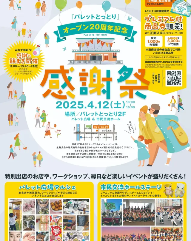 パレットとっとりオープン２０周年記念感謝祭のお知らせ。

1.開催日程
2025年4月12日（土）10:00～16:00

2.概要
①プレミアム商品券の販売当日販売のみ（※先着順 ※おひとりさま5冊まで）
対象店で使える6,000円分の商品券を5,000円で販売！

②フローラ券があたるお買い上げガラポン抽選会(ハズレなし)
4/1から当日までに対象店利用で抽選券をお配りしています。

③餅まきー20周年の感謝のしるし
感謝を込めての餅まきを行います！2Fパレット広場から中央にまきます。

④パレット広場マルシェ
飲食店や雑貨、ワークショップに縁日など特別なお店たちが出店します！
【物販出店】
チームまんぷく（3人の作家による個性的なオリジナル雑貨）
Tortuga （革小物）
銘木工房ゆら木（景品があたる木製大型ガチャ[因伯雅茶(いんぱくがちゃ)])
SheepSheep Books (新書・古本)
RATNUTS(ミナぺルホネン生地ハンドメイド)
【ワークショップ&物販出店】
OKAWARI POPCORN (ポップコーンづくり体験&販売）
フラワー&ベーカリーHaRu（ハーバリウム/プリザーブドフラワー体験&パン焼き菓子販売）
エステド・ＰＯＬＡ鳥取東（お肌分析/ハンドマッサージ）
アートスペースからふる（ラミネート工作&オリジナルグッズ販売）
月夜絵葉書店（活版グッズワークショップ&ポストカードなど販売）
【縁日屋台】
射的・ボーリング・ダーツ
【飲食出店】
元気酒場はれるや
24スイーツショップ
スマイル工場
昭べえ

⑤ホールでのステージイベント
しゃんしゃん傘踊りやダンス、麒麟獅子舞やDJプレイをお楽しみください！

⑥グリーティング
とっとりふるさと大使のサンドとアローラサンドが登場！
一緒に記念撮影！